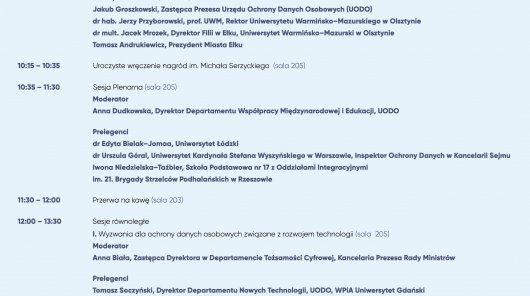 Prowadząca: Ewelina Janczylik-Foryś, Z-ca Rzecznika Prasowego (UODO)
10:00 – 10:15 Uroczyste otwarcie (sala 205)
Jakub Groszkowski, Zastępca Prezesa Urzędu Ochrony Danych Osobowych (UODO)
dr hab. Jerzy Przyborowski, prof. UWM, Rektor Uniwersytetu Warmińsko–Mazurskiego w Olsztynie
dr mult. Jacek Mrozek, Dyrektor Filii w Ełku, Uniwersytet Warmińsko–Mazurski w Olsztynie
Tomasz Andrukiewicz, Prezydent Miasta Ełku
10:15 – 10:35 Uroczyste wręczenie nagród im. Michała Serzyckiego (sala 205)
10:35 – 11:30 Sesja Plenarna (sala 205)
Moderator
Anna Dudkowska, Dyrektor Departamentu Współpracy Międzynarodowej i Edukacji, UODO
Prelegenci
dr Edyta Bielak–Jomaa, Uniwersytet Łódzki
dr Urszula Góral, Uniwersytet Kardynała Stefana Wyszyńskiego w Warszawie, Inspektor Ochrony Danych w Kancelarii Sejmu
Iwona Niedzielska–Taźbier, Szkoła Podstawowa nr 17 z Oddziałami Integracyjnymi
im. 21. Brygady Strzelców Podhalańskich w Rzeszowie
11:30 – 12:00 Przerwa na kawę (sala 203)
12:00 – 13:30 Sesje równoległe
I. Wyzwania dla ochrony danych osobowych związane z rozwojem technologii (sala 205)
Moderator
Anna Biała, Zastępca Dyrektora w Departamencie Tożsamości Cyfrowej, Kancelaria Prezesa Rady Ministrów
Prelegenci
Tomasz Soczyński, Dyrektor Departamentu Nowych Technologii, UODO, WPiA Uniwersytet Gdański
Prawne regulacje strategii cyberbezpieczeństwa europejskiego rynku cyfrowego
dr hab. Katarzyna Chałubińska–Jentkiewicz, Akademia Sztuki Wojennej, NASK PIB
Przyszłość retencji danych – kierunki regulacyjne
Maria Owczarek, Zastępca Dyrektora w Departamencie Współpracy Międzynarodowej i Edukacji, UODO
Kluczowe działania Europejskiej Rady Ochrony Danych związane z rozwojem technologii
ks. prof. dr hab. Artur Mezglewski, Akademia Sztuki Wojennej
Przetwarzanie danych osobowych uczestników ruchu drogowego z uwzględnieniem nowych technologii
rejestracji zdarzeń drogowych
dr hab. Anna Tunia, prof. KUL, Katolicki Uniwersytet Lubelski Jana Pawła II
Ochrona danych osobowych uczestników postępowania w sprawach o wykroczenia