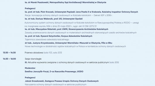 II. Kościoły i inne związki wyznaniowe w służbie ochrony danych (sala 105)
Moderator
ks. dr Marek Paszkowski, Metropolitalny Sąd Archidiecezji Warmińskiej w Olsztynie
Prelegenci
ks. prof. dr hab. Piotr Kroczek, Uniwersytet Papieski Jana Pawła II w Krakowie, Kościelny Inspektor Ochrony Danych
Racje i koncepcje ochrony danych osobowych w Kościele katolickim – Dekret KEP z 2018 r.
ks. dr hab. Dariusz Walencik, prof. UO, Uniwersytet Opolski
 Autonomiczny system ochrony danych osobowych w Kościele katolickim w Rzeczypospolitej Polskiej a RODO – uwagi
 na marginesie wyroku NSA z dnia 25 maja 2022 r., sygn. akt III OSK 2273/21
ks. dr hab. Mieczysław Różański, prof. UWM, Stowarzyszenie Archiwistów Kościelnych
Zasady przetwarzania danych osobowych w materiałach archiwalnych stanowiących zasób archiwów kościelnych
ks. prof. dr hab. Ryszard Sztychmiler, Korpus Adwokatów Kościelnych
Tajemnica zawodowa adwokata kościelnego
dr hab. Justyna Krzywkowska, Uniwersytet Warmińsko–Mazurski w Olsztynie, Filia w Ełku
Nowe technologie w działalności sądów kościelnych w Polsce w kontekście ochrony danych osobowych
13:30 – 14:30 Przerwa obiadowa (sala 103, sala 203)
14:30 – 16:00 Sesje równoległe
III. Aktualne wyzwania związane z ochroną danych osobowych w sektorze publicznym (sala 205)
Moderator
Ewelina Janczylik-Foryś, Z-ca Rzecznika Prasowego, UODO
Prelegenci
Jakub Groszkowski, Zastępca Prezesa Urzędu Ochrony Danych Osobowych
Naruszenia ochrony danych osobowych w sektorze publicznym
Weronika Kowalik, Naczelnik Wydziału Legislacji, Departament Orzecznictwa i Legislacji, UODO
Projektowanie ochrony danych osobowych w przepisach dotyczących nowych technologii
Paulina Dawidczyk, Dyrektor Departamentu Skarg, UODO
Problemy związane z przetwarzaniem danych w sektorze publicznym w kontekście wpływających do Urzędu skarg
podmiotów danych
mgr lic. Maciej Mikołajczyk, Dyrektor Powiatowej Stacji Sanitarno-Epidemiologicznej w Iławie
Przetwarzanie danych osobowych w ośrodkach opieki zdrowotnej
r. pr. Maciej Gawroński, GP Partners Gawroński, Biernatowski Sp.K.
Konflikt jako największe wyzwanie ochrony danych osobowych w sektorze publicznym